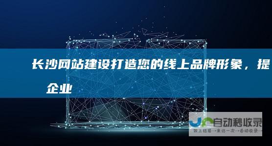 长沙网站建设：打造您的线上品牌形象，提升企业竞争力